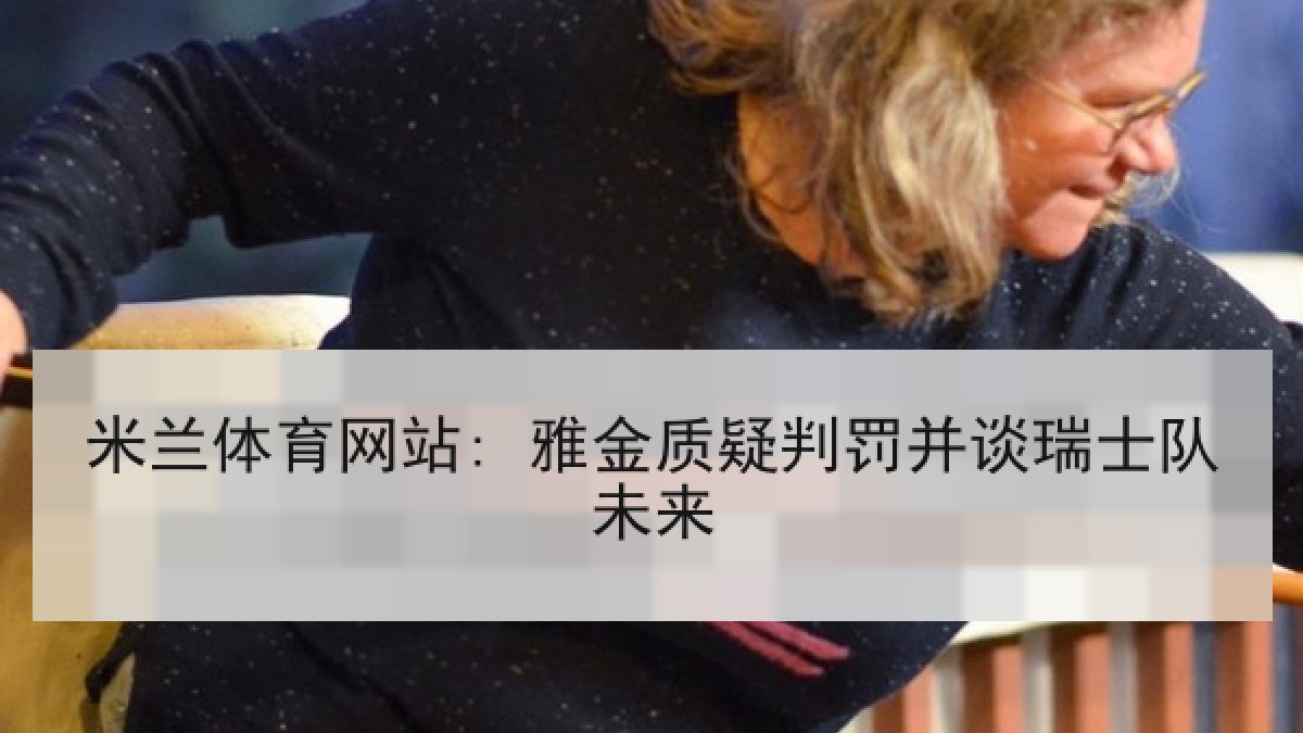 米兰体育网站: 雅金质疑判罚并谈瑞士队未来