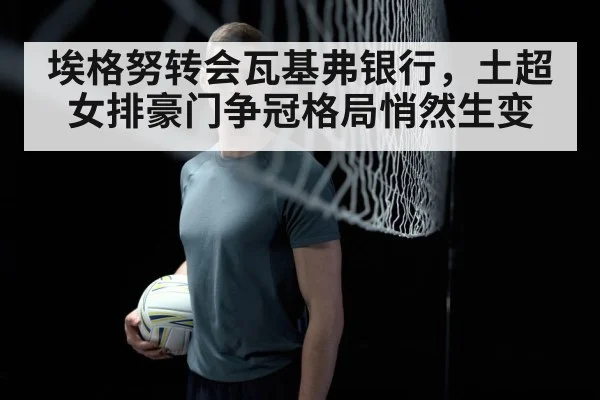 埃格努转会瓦基弗银行，土超女排豪门争冠格局悄然生变