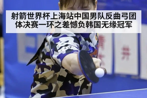 射箭世界杯上海站中国男队反曲弓团体决赛一环之差憾负韩国无缘冠军