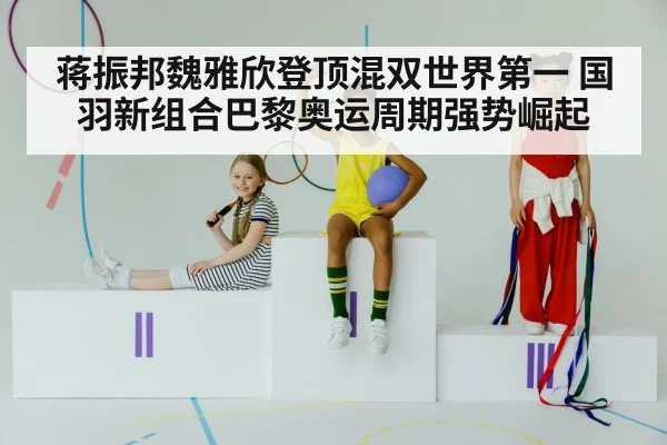 蒋振邦魏雅欣登顶混双世界第一 国羽新组合巴黎奥运周期强势崛起