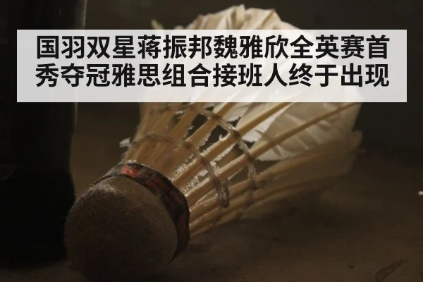 国羽双星蒋振邦魏雅欣全英赛首秀夺冠雅思组合接班人终于出现